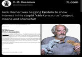 C. M. Kosemen @cmkosemen X.com Jack Horner was begging Epstein to show interest in his stupid "chickensaurus" project. Insane and shameful! Sep 19, 2012 at 12:16 PM, Lesley Groff <lesley.jee@gmail.com> wrote: orwarded message: Jack Horner <> : RE: Another proposal September 19, 2012 3:08:19 PM EDT frey Epstein <lesley.jee@gmail.com> ey, I know you are very busy, and although I have no idea whether you received my first meeting 1. I'm sending a second version with far fewer people. I would like to bring the five senior people fr (Clemson Univ.), who works on chicken tails, and Hans Larsson from McGill, for 7 people to mix with our 4 here at MSU, for a two-day meeting, now preliminarily (from the Doodle heduled for October 24-25. son for bringing five people from Georgia is that this group is proposing to do a bioinformatics-base h using comparative gene expression profiling to identify likely targets and transgenic technologies their expression and/or function in chicken embryos. this is really big, and a very important ent for the success of this project. e post-docs I have working here at MSU have gotten the protocol to create transgenic quail, which Il work for most experiments. best, get would then be: ET try airfare (Athens or Greenville): $600 x 6 = $3,600