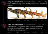 Trey the Explainer @Trey_Explain.... 13h X It's wild knowing now that Epstein was involved in this 12 1740 783 ılı 13K Trey the Explainer @Trey_Explain....12h Ø The longer I've lived the more and more I've been proven right on never supporting the Chickenosaurus project 1 277 298 ılı 5K
