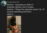 Ready.player127 Mothra *smoking on slide 3* Godzilla: Mothra, don't smoke Mothra : *flings the c-------- away* ok, I'll smoke something else then slide 4 : dasidahotdogg