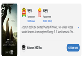 A NEW GAME THRONES TALE 95% FRESH Tomatoes Tomatometer 100 Reviews 63% Popcornmeter 1,000+ Ratings A century before the events of "Game of Thrones," two unlikely heroes wander Westeros. In an adaption of George R. R. Martin's novella "The... HBO ORIGINAL A KNIGHT THE SEVEN KINGDOMS JAN 18 HBO max HBO Watch on HBO Max max STREAM NOW
