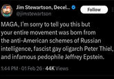 Jim Stewartson, Decel... @jimstewartson Follow MAGA, I'm sorry to tell you this but your entire movement was born from the anti-American schemes of Russian intelligence, fascist gay oligarch Peter Thiel, and infamous p-------- Jeffrey Epstein. 1:44 PM - 01 Feb 26.44K Views
