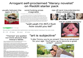 Arrogant self-proclaimed "literary novelist" on Reddit starter pack usually between the worst f------ prose ages of 11-14 Start Park Memes OP 31m ago imaginable (set in fall 2036, Yvonne's first day of senior year of high school) The air outside is soft and warm. A nice gust of mid-September wind. I am walking to my first period of class in my cozy Hokaga T-shirt. The girl on my shirt dances with the wind along with my own shaking as I amble forward. I feel a mix of giddy anticipation and excitement. Guess what grade I'm now in? That's right, first day of senior year. I can't believe that I'm now one year away from graduation. My parents always say I'm not ready yet. I agree with them, although I'm not sure what they are specifically talking about. I'm not ready for grown-up life yet. I want to just curl up and enjoy some yummy noodles made just like how Hokaga makes them. But then again I'm also excited for this year. It's the first year that they're allowing me to take one of the grown-up classes: AP Literature. rips off (and misunderstands) these philosophers: "well yeah I'm INTJ 5w4 how could you tell" You just don't understand the sophistication and deep layered meaning of my work, dude. Reply Award "Themes" are spelled out more obvious than Aesop's fables Here, we should make Yvonne Chen the first-person narrator in her own simplistic vocabulary as well as her sensory thinking style. Share Purpose/Intention: To explore the Adornian aesthetics while also criticizing Adornian philosophy via the character of Yvonne (more broadly, to ask the questions "What is art? From what forms do art arise from? And what function/purpose should serve in life and society? What power does art have? How do viewers interact with art?"). To deliver a sharp but layered critique on zeitgeist American politics and media sensationalism. To critique intellectual elitism and systematization/axiomization of human emotion. In particular, to also expose the flaws in the ways which America is protecting children and teenagers. Setting: Location: Eigen, California (population 41841 in 2037, fictional) Significance of the number 41841: Note that this number is equal to (10^7 - 1)/239 - 9999999/239. (in other words also the 7-digit repetend of the repeating decimal 1/239 = 0.004184100418410041841...) I have an aesthetic fascination with prime numbers that have unexpectedly small periods modulo 10 - in this case the multiplicative period of 10 mod 239 is only 7, as opposed to, say, (expected) 238 or 119. Maybe in this novel, this could symbolize how some works of art go through their life cycle (birth, commodification by/assimilation into society, rediscovered in their original form) in an unusually quick pace. "art is subjective" not so subtle misogyny "Little Timmy you're so smart! This is so advanced for your age. You'll grow up to become a great writer!" parents