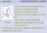 : Anonymous 15 KB PNG 01/08/22(Sat) 18:55:50 No.17245041 >got promoted from dishwasher to line cook due to staffing shortages >think my first week went well >the other cooks start calling me Crock Pot >cool, I have a nickname already >feel proud and change my name tag to say Crock Pot >later the other dishwasher said they call me Crock Pot because I'm a slow cooker