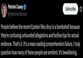 Patrick Casey @restoreorderusa Subscribe People believe the recent Epstein files drop is a bombshell because they're confusing unfounded allegations and hotline tips for actual evidence. That's it. It's a mass reading comprehension failure. I truly question how many of these people are sentient. It's bewildering.
