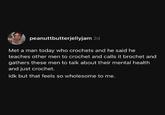 peanuttbutterjellyjam 2d Met a man today who crochets and he said he teaches other men to crochet and calls it brochet and gathers these men to talk about their mental health and just crochet. Idk but that feels so wholesome to me.