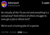 Saberspark @Saberspark X.com So virtually all the 1% are evil and everything is a conspiracy? And millions of others struggle to even get a job or afford rent? We're such a f------ joke of a species 11:07 PM - 1/30/26 226K Views