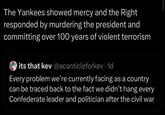 The Yankees showed mercy and the Right responded by murdering the president and committing over 100 years of violent terrorism its that kev@acanticleforkev. 1d Every problem we're currently facing as a country can be traced back to the fact we didn't hang every Confederate leader and politician after the civil war