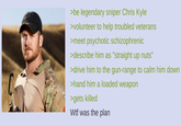 >be legendary sniper Chris Kyle >volunteer to help troubled veterans >meet psychotic schizophrenic >describe him as "straight up nuts" >drive him to the gun-range to calm him down >hand him a loaded weapon >gets killed W-- was the plan