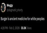 Meggy @dogmatic_shorty Burger is ancient medicine for white peoples 4:26 PM - Feb 2, 2026 33.3K Views