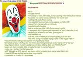 File: clowns17n-2-web.jpg (94 KB, 750x829) 33 Anonymous 03/22/17 (Wed)16:03:39 No.726490398 story time autists >be me >6'6" 280lb redneck >we're talking full blown, AR15-toting, Trump-supporting, trailer-dwelling Texan redneck >live 2 miles from nearest human and 10 miles from nearest town >watching s----- reality TV one evening >stark naked b/c Texan summers and my wagie ass can't afford A/C >at about 11pm, hear car pulling up in driveway >LeaveMeAloneShitheads.jpg >look out window, see s------ 1990s Toyota covered in graffiti >3 teenagers in what I'm guessing was supposed to be "scary" clown attire file out >recall string of vandalism in local news, lightbulb goes off >NotOnMyWatch.exe >grab rifle, throw on nearest pair of boots and quietly go out back door >start slowly circling around trailer hoping to catch the little f------ in the act >hear some indistinct talking on side opposite mine, figure it's my chance >dramatically jump out with rifle up and start thinking of something imposing to say like "wanna die?" or "f--- you" >stage 5 autism kicks in, my brain fuses the two, and I shout at the top of my voice "WANNA F---?" >quickly look down and realize all the adrenaline has made my member fully erect >realize how it must look from their perspective >a 6'6" fatass with an AR15, a woody, and wearing nothing but cowboy boots has just asked them to f--- >I have NEVER seen anything haul ass faster in my entire life >no vandalism on the news for a couple weeks