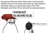 Hungarian Barons when they see a well trained fighting force of Cumans that want to help defend Hungary (they are obviously spies from the Mongols and their Khan should be assassinated): I F------ HATE YOU AND HOPE YOU DIE 00 i like killing mongols