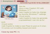 Anonymous (ID: nYn1rJap) 135 KB JPG 02/03/26(Tue)18:05:19 No.23964287 >be me >buy a new Copilot+ PC with Windows 11TM >ask Copilot to help me change my favorite Windows TM settings >it just works >ask Copilot to help me generate a spreadsheet I can ink up for work >it just works >ask Copilot to make a rare Pepe to post on 4-chan >it comes out incredibly based and dank I love my new PC :>)