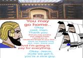You may go home.. Okay cool, man. Thank you. And you may practice your religion freely. I permit you to rebuild the temple to your God... Wow so based! H--------, man, thank you! And I'm going to pay for everything. Okay, Jesus, dude we get it, you're a nice guy.