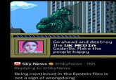 Go ahead and destroy the UK MEDIA Godzilla. Make the people happy sky news Sky News @SkyNews 18h • Replying to @SkyNews Being mentioned in the Epstein files is not a sign of wrongdoing