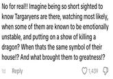 No for real!! Imagine being so short sighted to know Targaryens are there, watching most likely, when some of them are known to be emotionally unstable, and putting on a show of killing a dragon? When thats the same symbol of their house!? And what brought them to greatness!? 1d Reply 1,439