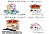 Being a princess in pop culture: Dad I want more gifts! Yes honey... Being a princess in medieval times: My daughter, it's time for you to get married to the heir of the kingdom i want an alliance with Yes father...