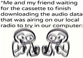 *Me and my friend waiting for the cassette to finish downloading the audio data that was airing on our local radio to try in our computer: w/Khandlerpartesar