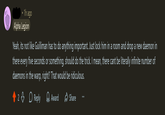 • 1h ago Alpha Legion Yeah, its not like Guilliman has to do anything important. Just lock him in a room and drop a new daemon in there every five seconds or something, should do the trick. I mean, there cant be literally infinite number of daemons in the warp, right? That would be ridiculous. 23 Reply → Award Share