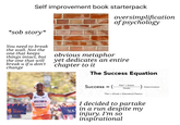 Self improvement book starterpack oversimplification of psychology *s-- story* You need to break the wall. Not the one that keeps things intact, but the one that will break u if u don't change obvious metaphor yet dedicates an entire chapter to it The Success Equation tos NEW YORK CITY MARATHON NN tos NAGEEYE tos Success = ( Plan + Action Doubt Determination "Plan (Goals + Education) Passion I decided to partake in a run despite my injury. I'm so inspirational