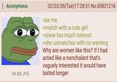 Anonymous 54 KB JPG 02/03/26(Tue)17:28:51 No.83831216 >be me >match with a cute girl >show too much interest >she unmatches with no warning Why are women like this? If I had acted like a nonchalant that's vaguely interested it would have lasted longer