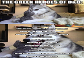 THE GREEK HEROES OF D&D: imgflip.com CLERIC-MIRACLES GREAT OLD ONE/FATHOMLESS WARLOCK-TENTACLES CIRCLE OF LAND DRUID [COAST)-BARNACLES CIRCLE OF LAND DRUID (ARCTIC)-ICICLES, POPSICLES BARD-CHRONICLES HORNY BARD-TESTICLES DIVINATION WIZARD-ORACLES NECROMANCER WIZARD-RECYCLES BARBARIAN-MUSCLES ARTIFICER-MOTORCYCLES ANYONE WITH ENTERTAINER BACKGROUND-SPECTACLES DUNGEON MASTER-OBSTACLES