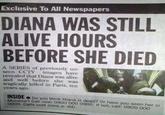 Exclusive To All Newspapers DIANA WAS STILL ALIVE HOURS BEFORE SHE DIED A SERIES of previously un- seen CCTV images have revealed that Diana was alive and well before she was tragically killed in Paris, ten years ago. INSIDE Do you think Diana is dead? Or have you seen her in Morocco? Call now: 0900 000 0000. If not, call: 0900 000 0000. Calls cost (cont. p.94)