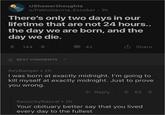 r/Showerthoughts u/Pablo Gaviria_Escobar - 3h There's only two days in our lifetime that are not 24 hours.. the day we are born, and the day we die. 144 BEST COMMENTS 43 Share KeyBanger • 2h I was born at exactly midnight. I'm going to kill myself at exactly midnight. Just to prove you wrong. Reply 會 65 RaunchyRascal • 2h Your obituary better say that you lived every day to the fullest