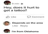 9 min • Hey, does it hurt to get a tattoo? Like Comment Depends on the area Like Reply I'm from Oklahoma