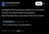 French French Response Response @French Response Follow Investigating child sexual abuse material isn't controversial. Turning it into political theater is manipulation. Maybe that logic flies on some island. Doesn't fly in France. Elon Musk X@elonmusk • 18h This is a political attack x.com/globalaffairs/... 2:48 PM · Feb 3, 2026 3.3M Views