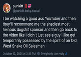 punkitt !! @punkitt.bsky.social I be watching a good ass YouTuber and then they'll recommend me the shadiest most heinous dogshit sponsor and then go back to the video like I didn't just see a guy I like get temporarily possessed by the spirit of an Old West Snake Oil Salesman October 19, 2025 at 3:38 PM Everybody can reply