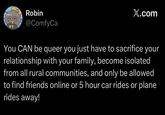 Robin @ComfyCa X.com You CAN be queer you just have to sacrifice your relationship with your family, become isolated from all rural communities, and only be allowed to find friends online or 5 hour car rides or plane rides away!