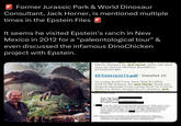 Former Jurassic Park & World Dinosaur Consultant, Jack Horner, is mentioned multiple times in the Epstein Files It seems he visited Epstein's ranch in New Mexico in 2012 for a "paleontological tour” & even discussed the infamous DinoChicken project with Epstein. Cc. Subject.... Jack Horner Sent. Aug 1, 2012 0.CC AM No allergies for Jack Horner Jack's cell: Sent from my Verizon Wireless BlackBerry EFTA00407490 EFTA02163173.pdf - DataSet 10 To: Lesley Groff From: Sent: Wed 8/1/2012 2:23:14 PM Subject: Re: Jack Horner Thank you Original Message From: Lesley Groff To: Francis Derby Cc: Brice...Gordon Cc: Cc: Subject: Jack Horner Sont Aug 1 2012 8.22 AM No allergies Begin forwarded message: Hi From: Jack Horner Subject: Re: thanks Date: August 7, 2012 4:20:09 PM EDT To: Jeffrey Epstein I wanted to thank you for all your help in getting me to Jeffrey's ranch, it was a lot of fun, and although we didn't find any dinosaur fossils, we did discover that he has ocean front property, a nice beach with loads of shellfish, potential for marine reptiles, and a really cool old railway. Jeffrey and the girls were very gracious hosts as were Brice and incredible!! And, of course, the food was Jeffrey indicated that he would help out my Dinochicken Project by supporting a conference of all our various participants, so I need to know what sorts of information you might need from me, or how I should proceed.
