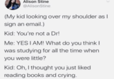 Alison Stine @AlisonStine (My kid looking over my shoulder as I sign an email.) Kid: You're not a Dr! Me: YES I AM! What do you think I was studying for all the time when you were little? Kid: Oh, I thought you just liked reading books and crying.