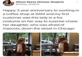 Allison Reese (Grease-Shapiro) @reese_shapiro Happy 3 year anniversary to working in a coffee shop at 6AM and my first customer was this lady in a fox costume on her way to surprise chase her daughter, who was afraid of mascots, down the street in Chicago