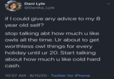 > Dani Lyle @Danika_Lyle if I could give any advice to my 8 year old self? stop talking abt how much u like owls all the time. Ur about to get worthless owl things for every holiday until ur 20. Start talking about how much u like cold hard cash. 10:07 AM - 8/10/20 Twitter for iPhone