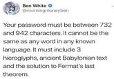 Ben White @morningmoneyben Your password must be between 732 and 942 characters. It cannot be the same as any word in any known language. It must include 3 hieroglyphs, ancient Babylonian text and the solution to Fermat's last theorem.