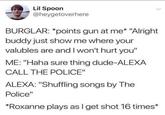 Lil Spoon @heygetoverhere BURGLAR: *points gun at me* "Alright buddy just show me where your valubles are and I won't hurt you" ME: "Haha sure thing dude-ALEXA CALL THE POLICE" ALEXA: "Shuffling songs by The Police" *Roxanne plays as I get shot 16 times*