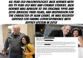 66 YEAR OLD PALEONTOLOGIST JACK HORNER WITH HIS 19 YEAR OLD WIFE AND FORMER STUDENT. JACK HORNER WAS ADVISOR TO THE ORIGINAL 1993 AND 2015 JURASSIC PARK FILMS, AND INSPIRATION FOR THE CHARACTER OF ALAN GRANT. HE WAS RECENTLY EXPOSED FOR HAVING CORRESPONDENCE WITH JEFFREY EPSTEIN IN 2012 From: Jack Horner Subject: Re: thanks Date: August 7, 2012 4:20:09 PM EDT To: Jeffrey Epstein < Hi Lesley, I wanted to thank you for all your help in getting me to Jeffrey's ranch, it was a lot of fun, and although we didn't find any dinosaur fossils, we did discover that he has ocean front property, a nice beach with loads of shellfish, potential for marine reptiles, and a really cool old railway. Jeffrey and the girls were very gracious hosts as were And, of course, the food was incredible!! Jeffrey indicated that he would help out my Dinochicken Project by supporting a conference of all our various participants, so I need to know what sorts of information you might need from me, or how I should proceed. Jeffrey also indicated that he might be able to come out to visit a dinosaur site in September, and if this is a possibility, it would be good to get an approximate potential date so that I could make arrangements to and from the closest airports. There is one site located in northern Montana about 300 miles north of Bozeman, and another about 350 miles east of Bozeman. The one to the north is private land and many the fossils found could be kept. The site to the east is government land and found specimens have to go to the museum. Both sites produce a great many dinosaur fossils. Please give my best to Jeffrey and the girls. All the best, jack