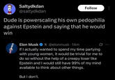 Saltydkdan @saltydkdan Follow Dude is powerscaling his own p--------- against Epstein and saying that he would win Elon Musk X @elonmusk. 14m If I actually wanted to spend my time partying with young women, it would be trivial for me to do so without the help of a creepy loser like Epstein and I would still have 99% of my mind available to think about other things. But I don't.