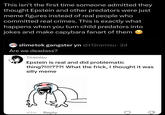 This isn't the first time someone admitted they thought Epstein and other predators were just meme figures instead of real people who committed real crimes. This is exactly what happens when you turn child predators into jokes and make capybara fanart of them slimetok gangster yn @t12ramisu. 2d Are we deadass? Tiramisu Epstein is real and did problematic thing?!!!!???! What the frick, I thought it was silly meme 43m Reply