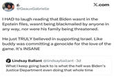 g. @GeauxGabrielle X.com I HAD to laugh reading that Biden wasnt in the Epstein files, wasnt being blackmailed by anyone in any way, nor were his family being threatened. He just TRULY believed in supporting Israel. Like buddy was committing a genocide for the love of the game. It's INSANE Lindsay Ballant @lindsayballant • 3d What I keep going back to is what the hell was Biden's Justice Department even doing that whole time