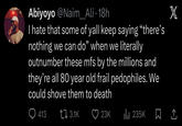 Abiyoyo @Naim_Ali • 18h I hate that some of yall keep saying "there's nothing we can do" when we literally outnumber these mfs by the millions and they're all 80 year old frail pedophiles. We could shove them to death Q413 3.1K 23K ılı 235K X