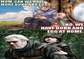 MOM, CAN WE HAVE MORE DUNK AND EGG? Greco±13 Repost & no AI! imgflip.com NO, WE HAVE DUNK AND EGG AT HOME.