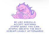 BE LIKE GODZILLA. ACCEPT NOTHING. STOMP WHAT YOU CAN. ATOMIC-BREATH THE REST. SCREAM LOUDLY AFTERWARDS.