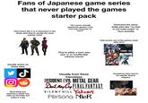 Fans of Japanese game series that never played the games starter pack Only knows like 3 or 5 characters in the series (and they're usually the most popular ones) *R* "Oh I never actually played the games, I just love that character so much" They're either a toxic stan user or an insufferable unfunny memer Overused the same s----- joke like "no that is not solid snake" or *leon backflip Only knows one of the games made after 2015 We may RESIDENT EVIL 4 Usually active on these sites ل Most likely just watched a whole lore video on YouTube and called it a day Usually from these franchises RESIDENT EVIL METAL GEAR Devil May Cry FINAL FANTASY. SILENT HILL YAKUZA Persona NieR Sometimes they tend to be weirdly obsess shippers