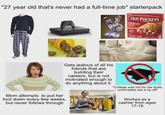 "27 year old that's never had a full-time job" starterpack HOT POCKETS PEPPERONI PIZZA 2 Gets jealous of all his friends that are building their careers, but is not motivated enough to do anything about it. Mom attempts to put her foot down every few weeks, but never follows through "College was not for me dude, universities are a rip off" Worked as a cashier from ages 17-18