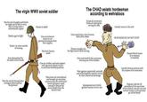 The virgin WWII soviet soldier Has his own thoughts and beliefs he might not be able to voice due to living under a authoritarian regime Needs a gun to fight Needs 3 or more months of training Freezes to death Uses encirclement tactics to cut german formations from their supplies Has basic human needs The CHAD asiatic hordesman according to wehraboos Fanatical communist thinks of nothing but serving the state Gets issued only a clip of ammo that's all he needs Thrown straight into the fight doesn't need training Gets motivated by the commissar shooting one of his buddies Literally imune to the cold RUSH BERLIN) DO NOT STOP Peasant blood means he is i simpyane to hardship Gets demoralized by the death of his friends Won the war by having better strategical planning than The germans Uses air, artillery and tank support with agressive infantry tactics to overcome fortified positions Warcrimes are remembered and brought up everytime someone says the wehrmacht weren't germanic saints coming to liberate the seet people from the marxist hold Won against a genetically, tactically and technologically superior enemy by sheer numerical advantage Impregnated every fertile german woman he ever met Literally drowns enemies with the corpses of his tovarishes Togheter with the SS commited all the warcrimes of the ostfront, won the war and rewrote history so the germans get all the blame