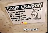 SAVE ENERGY How would you like it If someone turned you on and then left? ON yeah I get it