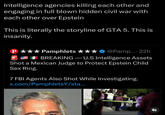 Intelligence agencies killing each other and engaging in full blown hidden civil war with each other over Epstein This is literally the storyline of GTA 5. This is insanity. P Pamphlets @Pamp.... 22h BREAKING-U.S Intelligence Assets Shot a Mexican Judge to Protect Epstein Child Sex Ring. 7 FBI Agents Also Shot While Investigating. x.com/PamphletsY/sta... 71