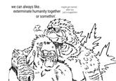 we can always like.. maybe get married after too. exterminate humanity together just a suggestion. or somethin'. ER m m 2 22 333 16 M